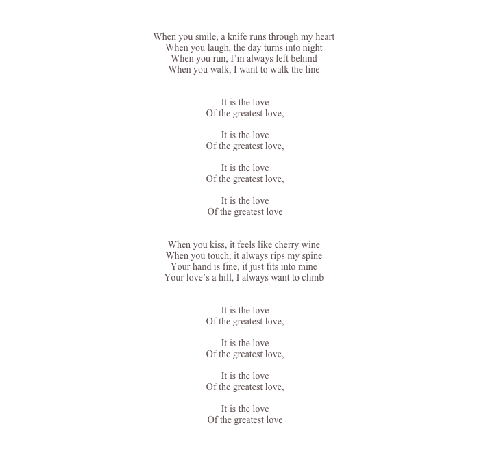 

When you smile, a knife runs through my heart
When you laugh, the day turns into night
When you run, I’m always left behind
When you walk, I want to walk the line


	It is the love
	Of the greatest love,

	It is the love
	Of the greatest love,

	It is the love
	Of the greatest love,

	It is the love
	Of the greatest love


When you kiss, it feels like cherry wine
When you touch, it always rips my spine
Your hand is fine, it just fits into mine
Your love’s a hill, I always want to climb
 

	It is the love
	Of the greatest love,

	It is the love
	Of the greatest love,

	It is the love
	Of the greatest love,

	It is the love
	Of the greatest love


