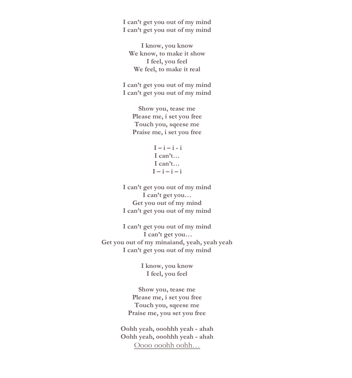 
I can’t get you out of my mind I can’t get you out of my mind 
I know, you know We know, to make it show I feel, you feel We feel, to make it real 
I can’t get you out of my mind I can’t get you out of my mind 
Show you, tease me Please me, i set you free Touch you, sqeese me Praise me, i set you free 
	I – i – i - i I can’t… I can’t… I – i – i – i  I can’t get you out of my mind I can’t get you… Get you out of my mind I can’t get you out of my mind 
I can’t get you out of my mind 	I can’t get you… Get you out of my minaiand, yeah, yeah yeah I can’t get you out of my mind 
I know, you know I feel, you feel 
Show you, tease me Please me, i set you free Touch you, sqeese me Praise me, you set you free  Oohh yeah, ooohhh yeah - ahah Oohh yeah, ooohhh yeah - ahah Oooo ooohh oohh…


