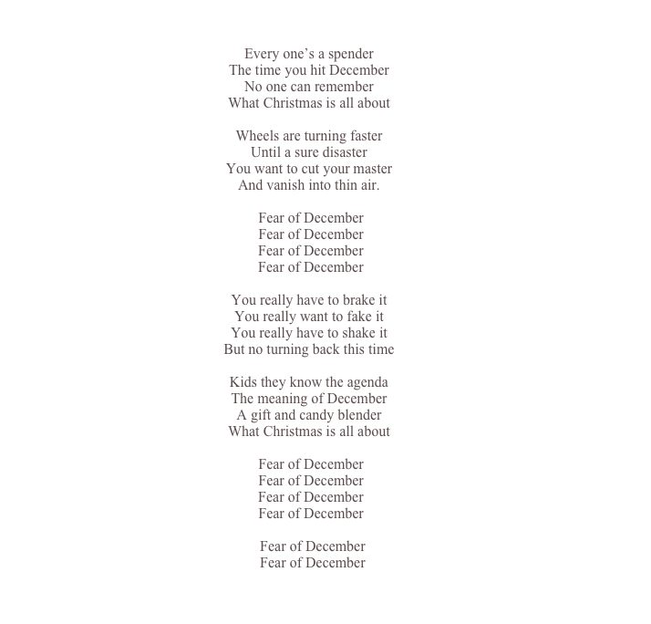 

Every one’s a spender
The time you hit December
No one can remember
What Christmas is all about

Wheels are turning faster
Until a sure disaster
You want to cut your master
And vanish into thin air.

	Fear of December  Fear of December  Fear of December
	Fear of December

You really have to brake it
You really want to fake it
You really have to shake it
But no turning back this time

Kids they know the agenda
The meaning of December
A gift and candy blender
What Christmas is all about

	Fear of December  Fear of December  Fear of December
	Fear of December 
  Fear of December
	 Fear of December


