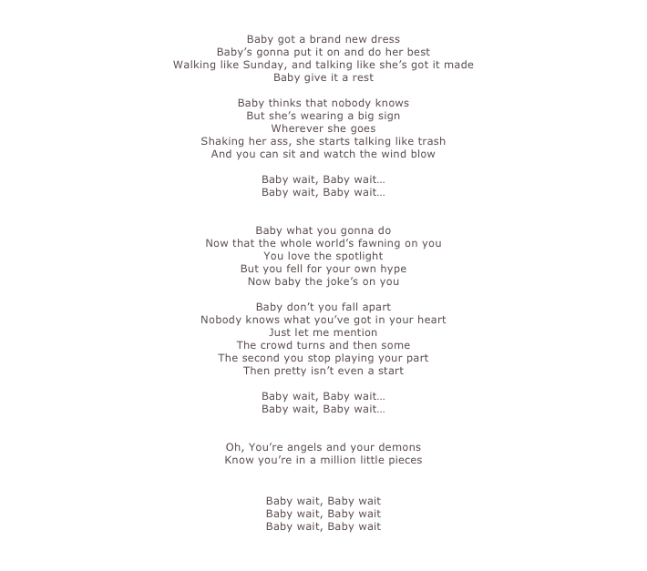 

Baby got a brand new dress  Baby’s gonna put it on and do her best  Walking like Sunday, and talking like she’s got it made  Baby give it a rest   Baby thinks that nobody knows  But she’s wearing a big sign  Wherever she goes  Shaking her ass, she starts talking like trash  And you can sit and watch the wind blow

Baby wait, Baby wait…
Baby wait, Baby wait…


Baby what you gonna do  Now that the whole world’s fawning on you  You love the spotlight  But you fell for your own hype  Now baby the joke’s on you   Baby don’t you fall apart  Nobody knows what you’ve got in your heart  Just let me mention  The crowd turns and then some  The second you stop playing your part  Then pretty isn’t even a start

Baby wait, Baby wait…
Baby wait, Baby wait…


Oh, You’re angels and your demons  Know you’re in a million little pieces


Baby wait, Baby wait
Baby wait, Baby wait
Baby wait, Baby wait

