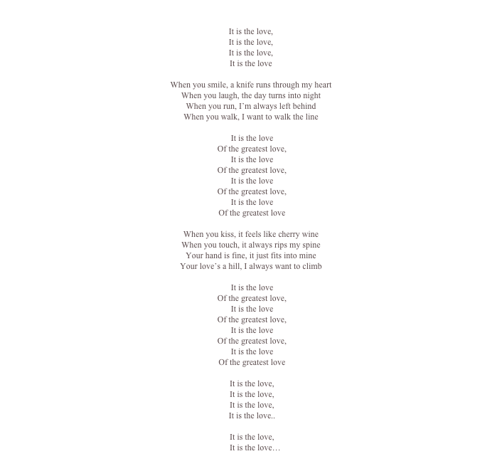 

It is the love,
It is the love,
It is the love,
It is the love

When you smile, a knife runs through my heart
When you laugh, the day turns into night
When you run, I’m always left behind
When you walk, I want to walk the line

	It is the love
	Of the greatest love,
	It is the love
	Of the greatest love,
	It is the love
	Of the greatest love,
	It is the love
	Of the greatest love

When you kiss, it feels like cherry wine
When you touch, it always rips my spine
Your hand is fine, it just fits into mine
Your love’s a hill, I always want to climb
 
	It is the love
	Of the greatest love,
	It is the love
	Of the greatest love,
	It is the love
	Of the greatest love,
	It is the love
	Of the greatest love

	It is the love,
	It is the love,
	It is the love,
	It is the love..

	It is the love,
	   It is the love…
