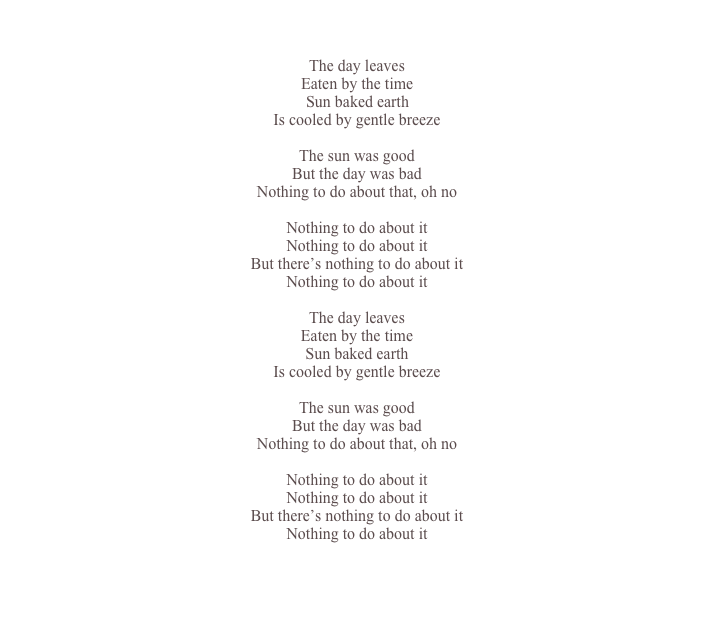

The day leaves Eaten by the time Sun baked earth Is cooled by gentle breeze

The sun was good But the day was bad
Nothing to do about that, oh no

Nothing to do about it
Nothing to do about it
But there’s nothing to do about it
Nothing to do about it

The day leaves
Eaten by the time
Sun baked earth
Is cooled by gentle breeze

The sun was good
But the day was bad
Nothing to do about that, oh no

Nothing to do about it
Nothing to do about it
But there’s nothing to do about it
Nothing to do about it



